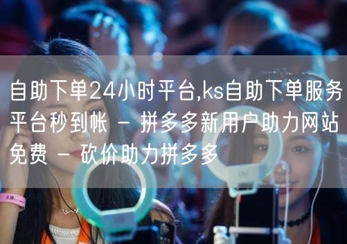 自助下单24小时平台,ks自助下单服务平台秒到帐 - 拼多多新用户助力网站免费 